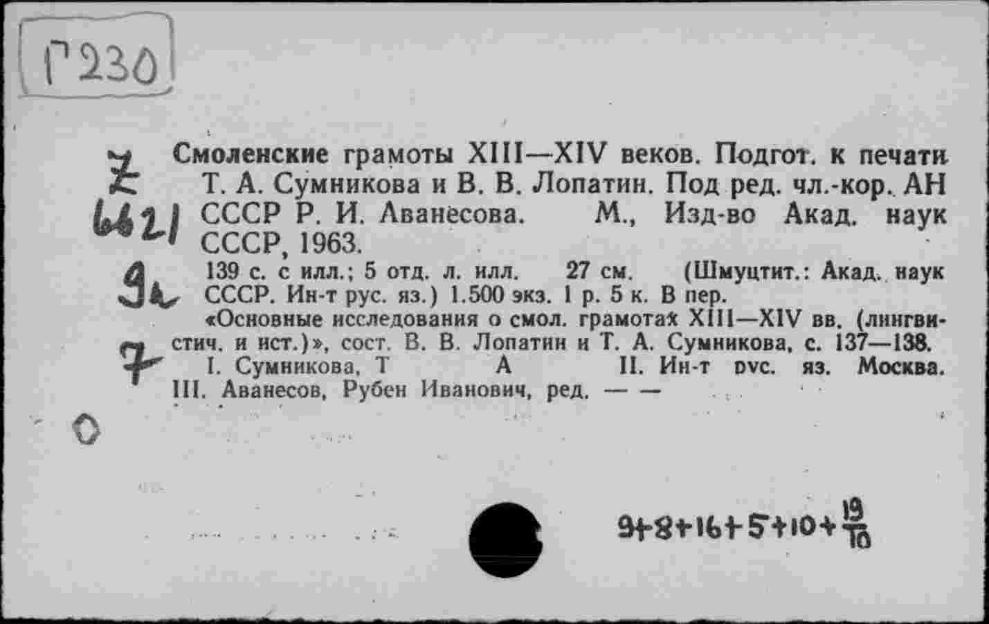 ﻿■м Смоленские грамоты XIII—XIV веков. Подгот. к печати t Т. А. Сумникова и В. В. Лопатин. Под ред. чл.-кор. АН /«X і і СССР Р. И. Аванесова. М., Изд-во Акад, наук СССР, 1963.
/1	139 с. с илл.; 5 отд. л. илл. 27 см. (Шмуцтит.: Акад, наук
СССР. Ин-т рус. яз.) 1.500 экз. 1 р. 5 к. В пер.
«Основные исследования о смол, грамота* XIII—XIV вв. (лннгви-» стич. и ист.)», сост. В. В. Лопатин и Т. А. Сумникова, с. 137—138.
I. Сумникова, T А	II. Ии-т ovc. яз. Москва.
III. Аванесов, Рубен Иванович, ред.---
О
